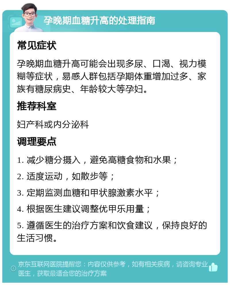 孕晚期血糖升高的处理指南 常见症状 孕晚期血糖升高可能会出现多尿、口渴、视力模糊等症状，易感人群包括孕期体重增加过多、家族有糖尿病史、年龄较大等孕妇。 推荐科室 妇产科或内分泌科 调理要点 1. 减少糖分摄入，避免高糖食物和水果； 2. 适度运动，如散步等； 3. 定期监测血糖和甲状腺激素水平； 4. 根据医生建议调整优甲乐用量； 5. 遵循医生的治疗方案和饮食建议，保持良好的生活习惯。