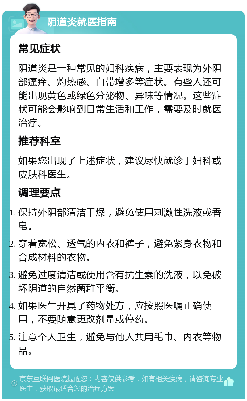 阴道炎就医指南 常见症状 阴道炎是一种常见的妇科疾病，主要表现为外阴部瘙痒、灼热感、白带增多等症状。有些人还可能出现黄色或绿色分泌物、异味等情况。这些症状可能会影响到日常生活和工作，需要及时就医治疗。 推荐科室 如果您出现了上述症状，建议尽快就诊于妇科或皮肤科医生。 调理要点 保持外阴部清洁干燥，避免使用刺激性洗液或香皂。 穿着宽松、透气的内衣和裤子，避免紧身衣物和合成材料的衣物。 避免过度清洁或使用含有抗生素的洗液，以免破坏阴道的自然菌群平衡。 如果医生开具了药物处方，应按照医嘱正确使用，不要随意更改剂量或停药。 注意个人卫生，避免与他人共用毛巾、内衣等物品。