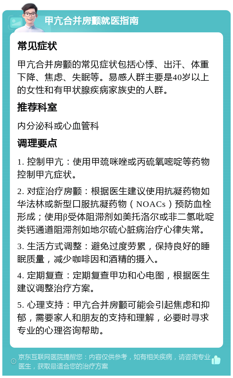 甲亢合并房颤就医指南 常见症状 甲亢合并房颤的常见症状包括心悸、出汗、体重下降、焦虑、失眠等。易感人群主要是40岁以上的女性和有甲状腺疾病家族史的人群。 推荐科室 内分泌科或心血管科 调理要点 1. 控制甲亢：使用甲巯咪唑或丙硫氧嘧啶等药物控制甲亢症状。 2. 对症治疗房颤：根据医生建议使用抗凝药物如华法林或新型口服抗凝药物（NOACs）预防血栓形成；使用β受体阻滞剂如美托洛尔或非二氢吡啶类钙通道阻滞剂如地尔硫心脏病治疗心律失常。 3. 生活方式调整：避免过度劳累，保持良好的睡眠质量，减少咖啡因和酒精的摄入。 4. 定期复查：定期复查甲功和心电图，根据医生建议调整治疗方案。 5. 心理支持：甲亢合并房颤可能会引起焦虑和抑郁，需要家人和朋友的支持和理解，必要时寻求专业的心理咨询帮助。