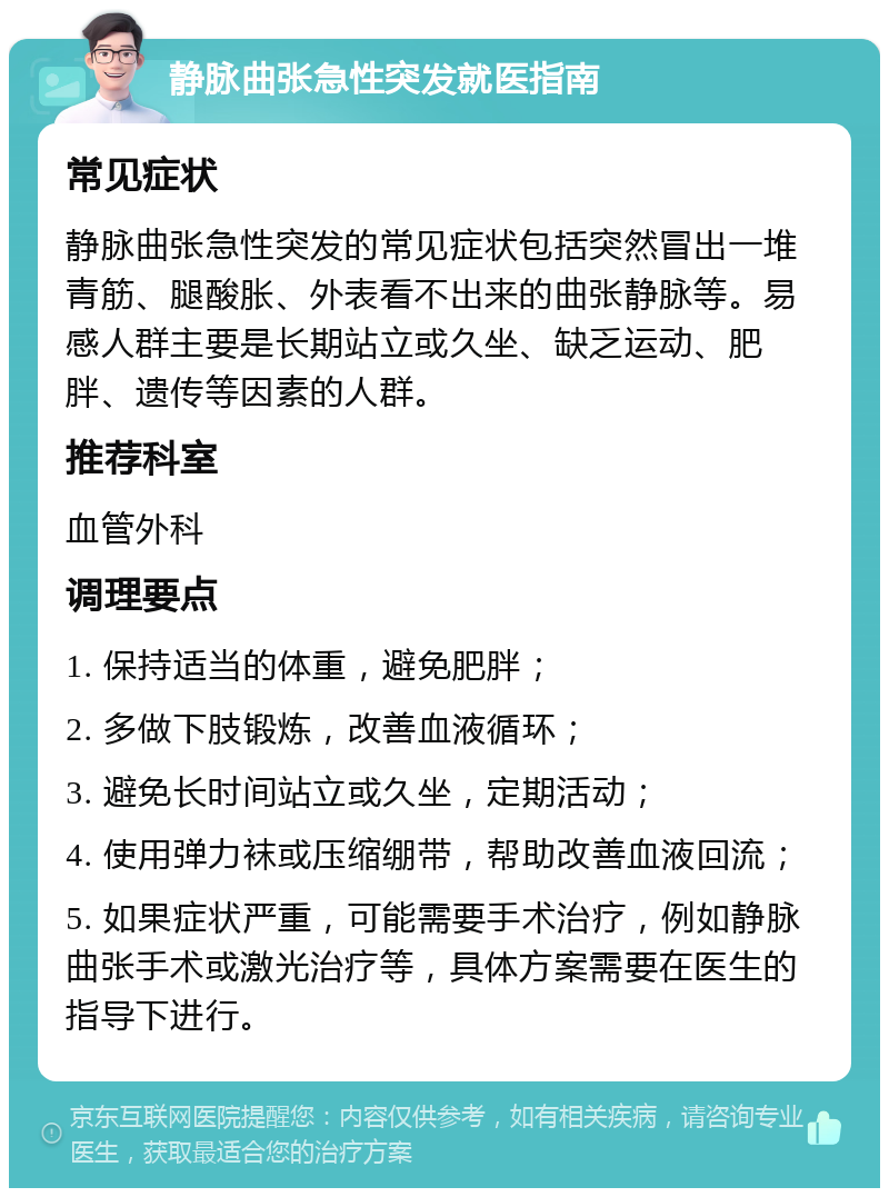 静脉曲张急性突发就医指南 常见症状 静脉曲张急性突发的常见症状包括突然冒出一堆青筋、腿酸胀、外表看不出来的曲张静脉等。易感人群主要是长期站立或久坐、缺乏运动、肥胖、遗传等因素的人群。 推荐科室 血管外科 调理要点 1. 保持适当的体重，避免肥胖； 2. 多做下肢锻炼，改善血液循环； 3. 避免长时间站立或久坐，定期活动； 4. 使用弹力袜或压缩绷带，帮助改善血液回流； 5. 如果症状严重，可能需要手术治疗，例如静脉曲张手术或激光治疗等，具体方案需要在医生的指导下进行。