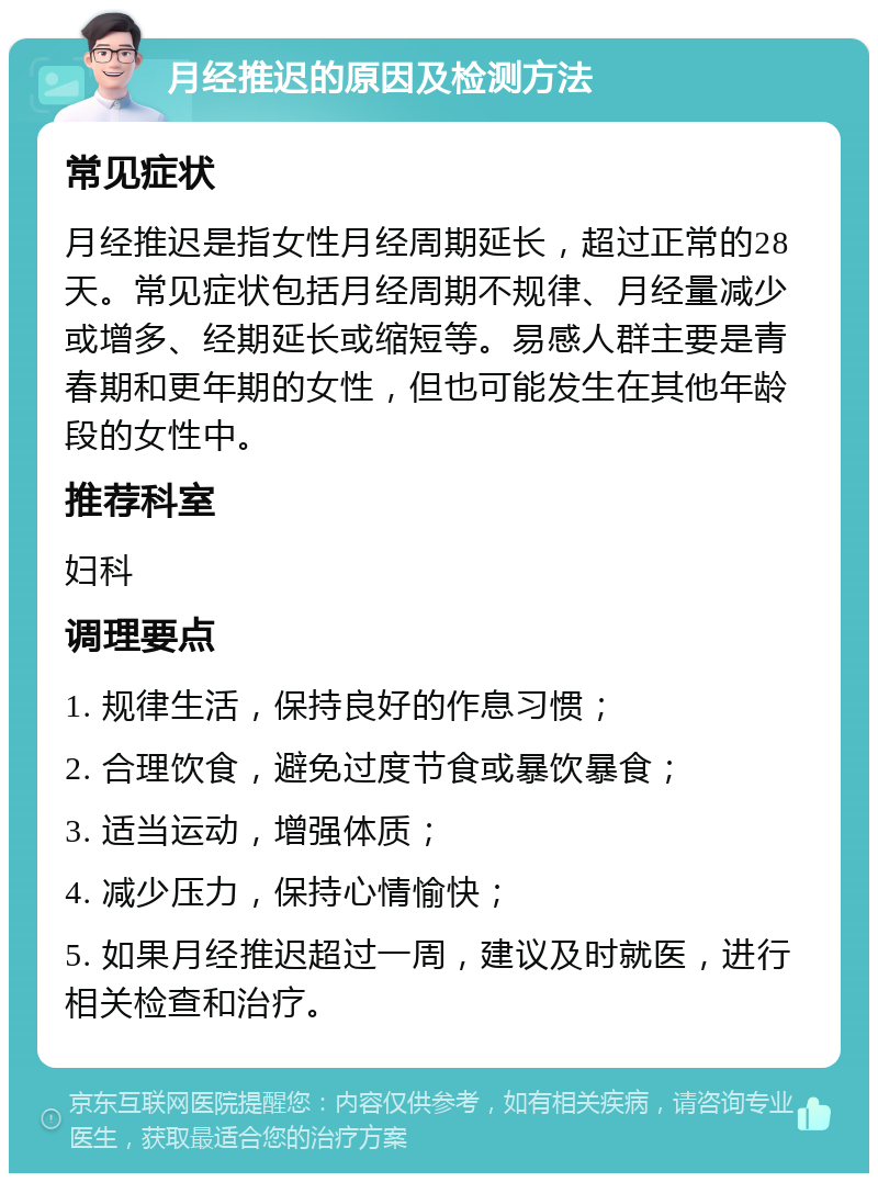 月经推迟的原因及检测方法 常见症状 月经推迟是指女性月经周期延长，超过正常的28天。常见症状包括月经周期不规律、月经量减少或增多、经期延长或缩短等。易感人群主要是青春期和更年期的女性，但也可能发生在其他年龄段的女性中。 推荐科室 妇科 调理要点 1. 规律生活，保持良好的作息习惯； 2. 合理饮食，避免过度节食或暴饮暴食； 3. 适当运动，增强体质； 4. 减少压力，保持心情愉快； 5. 如果月经推迟超过一周，建议及时就医，进行相关检查和治疗。