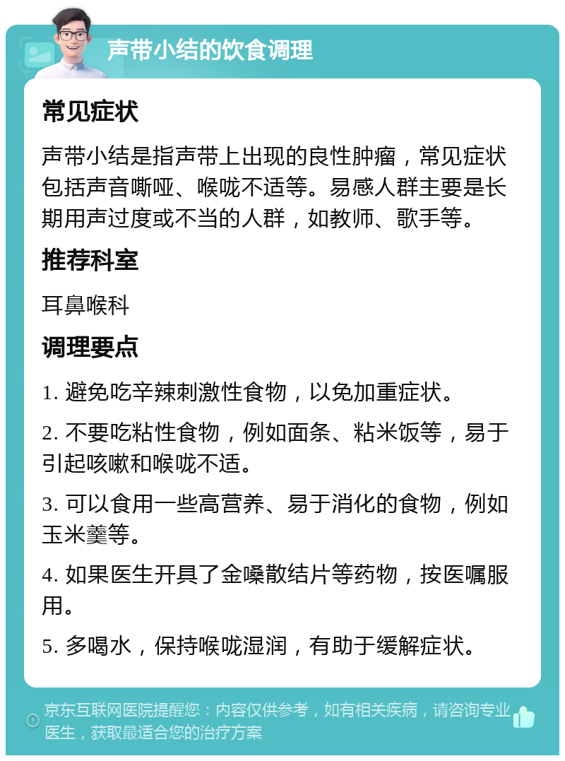 声带小结的饮食调理 常见症状 声带小结是指声带上出现的良性肿瘤，常见症状包括声音嘶哑、喉咙不适等。易感人群主要是长期用声过度或不当的人群，如教师、歌手等。 推荐科室 耳鼻喉科 调理要点 1. 避免吃辛辣刺激性食物，以免加重症状。 2. 不要吃粘性食物，例如面条、粘米饭等，易于引起咳嗽和喉咙不适。 3. 可以食用一些高营养、易于消化的食物，例如玉米羹等。 4. 如果医生开具了金嗓散结片等药物，按医嘱服用。 5. 多喝水，保持喉咙湿润，有助于缓解症状。