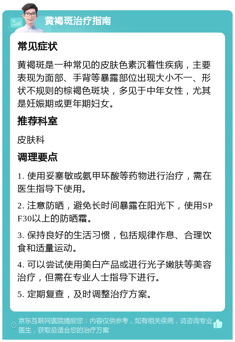 黄褐斑治疗指南 常见症状 黄褐斑是一种常见的皮肤色素沉着性疾病，主要表现为面部、手背等暴露部位出现大小不一、形状不规则的棕褐色斑块，多见于中年女性，尤其是妊娠期或更年期妇女。 推荐科室 皮肤科 调理要点 1. 使用妥塞敏或氨甲环酸等药物进行治疗，需在医生指导下使用。 2. 注意防晒，避免长时间暴露在阳光下，使用SPF30以上的防晒霜。 3. 保持良好的生活习惯，包括规律作息、合理饮食和适量运动。 4. 可以尝试使用美白产品或进行光子嫩肤等美容治疗，但需在专业人士指导下进行。 5. 定期复查，及时调整治疗方案。