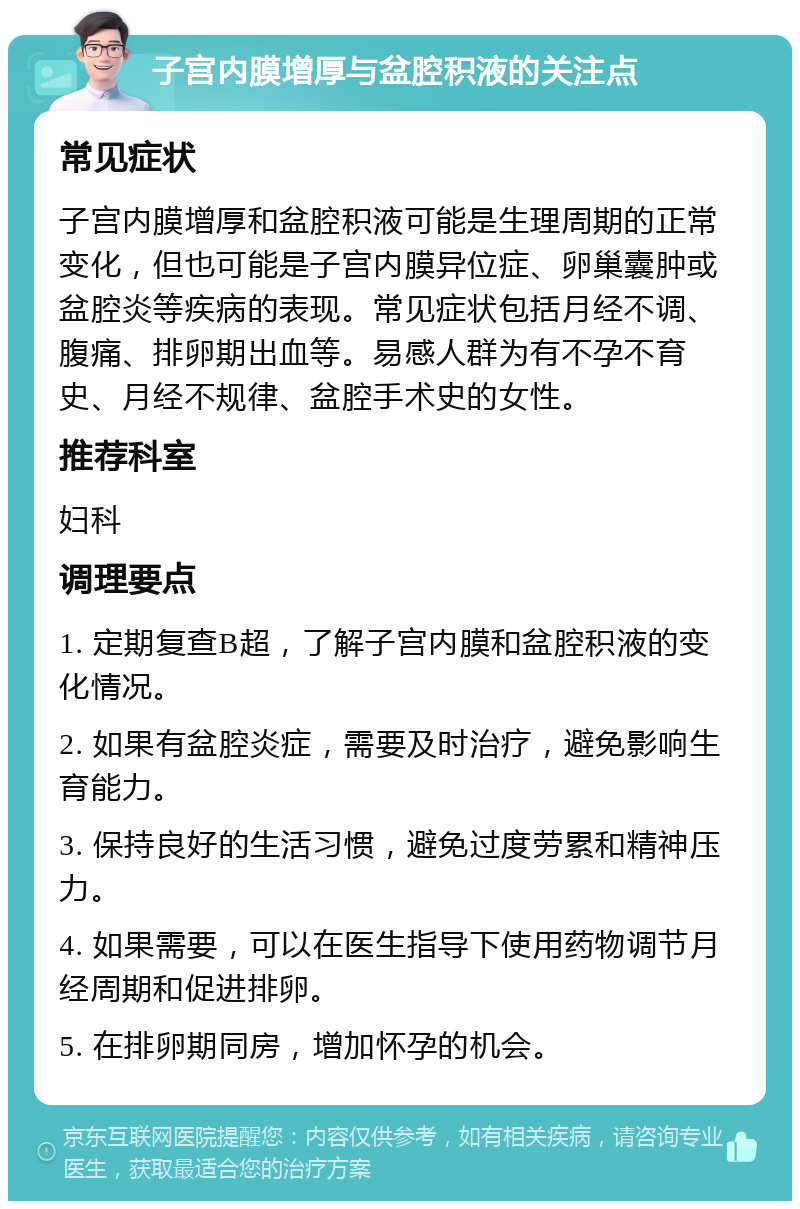 子宫内膜增厚与盆腔积液的关注点 常见症状 子宫内膜增厚和盆腔积液可能是生理周期的正常变化，但也可能是子宫内膜异位症、卵巢囊肿或盆腔炎等疾病的表现。常见症状包括月经不调、腹痛、排卵期出血等。易感人群为有不孕不育史、月经不规律、盆腔手术史的女性。 推荐科室 妇科 调理要点 1. 定期复查B超，了解子宫内膜和盆腔积液的变化情况。 2. 如果有盆腔炎症，需要及时治疗，避免影响生育能力。 3. 保持良好的生活习惯，避免过度劳累和精神压力。 4. 如果需要，可以在医生指导下使用药物调节月经周期和促进排卵。 5. 在排卵期同房，增加怀孕的机会。