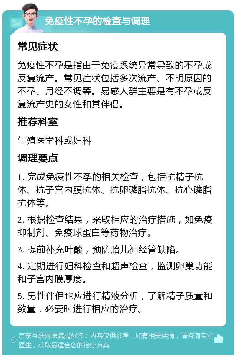 免疫性不孕的检查与调理 常见症状 免疫性不孕是指由于免疫系统异常导致的不孕或反复流产。常见症状包括多次流产、不明原因的不孕、月经不调等。易感人群主要是有不孕或反复流产史的女性和其伴侣。 推荐科室 生殖医学科或妇科 调理要点 1. 完成免疫性不孕的相关检查，包括抗精子抗体、抗子宫内膜抗体、抗卵磷脂抗体、抗心磷脂抗体等。 2. 根据检查结果，采取相应的治疗措施，如免疫抑制剂、免疫球蛋白等药物治疗。 3. 提前补充叶酸，预防胎儿神经管缺陷。 4. 定期进行妇科检查和超声检查，监测卵巢功能和子宫内膜厚度。 5. 男性伴侣也应进行精液分析，了解精子质量和数量，必要时进行相应的治疗。