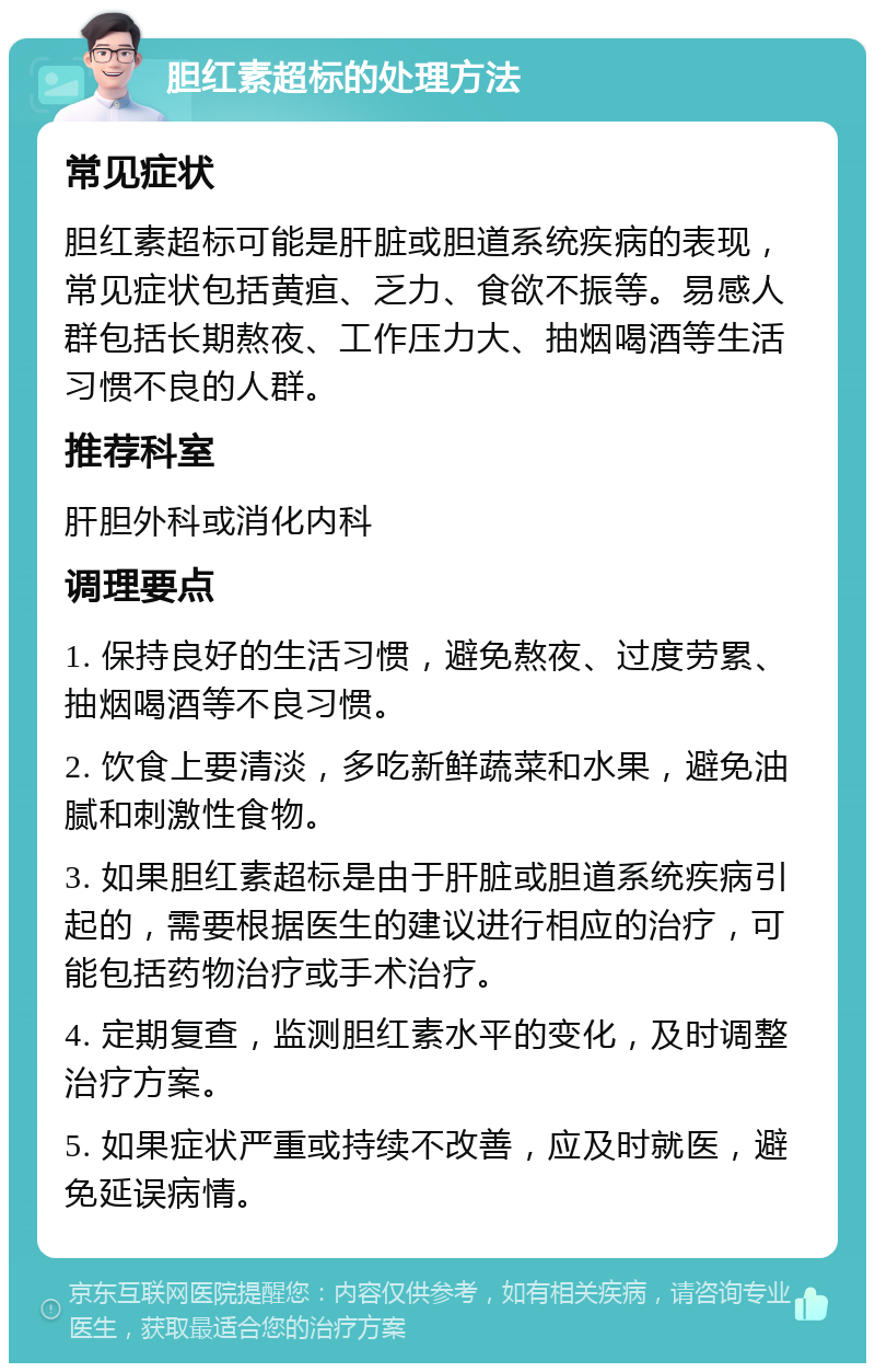 胆红素超标的处理方法 常见症状 胆红素超标可能是肝脏或胆道系统疾病的表现，常见症状包括黄疸、乏力、食欲不振等。易感人群包括长期熬夜、工作压力大、抽烟喝酒等生活习惯不良的人群。 推荐科室 肝胆外科或消化内科 调理要点 1. 保持良好的生活习惯，避免熬夜、过度劳累、抽烟喝酒等不良习惯。 2. 饮食上要清淡，多吃新鲜蔬菜和水果，避免油腻和刺激性食物。 3. 如果胆红素超标是由于肝脏或胆道系统疾病引起的，需要根据医生的建议进行相应的治疗，可能包括药物治疗或手术治疗。 4. 定期复查，监测胆红素水平的变化，及时调整治疗方案。 5. 如果症状严重或持续不改善，应及时就医，避免延误病情。