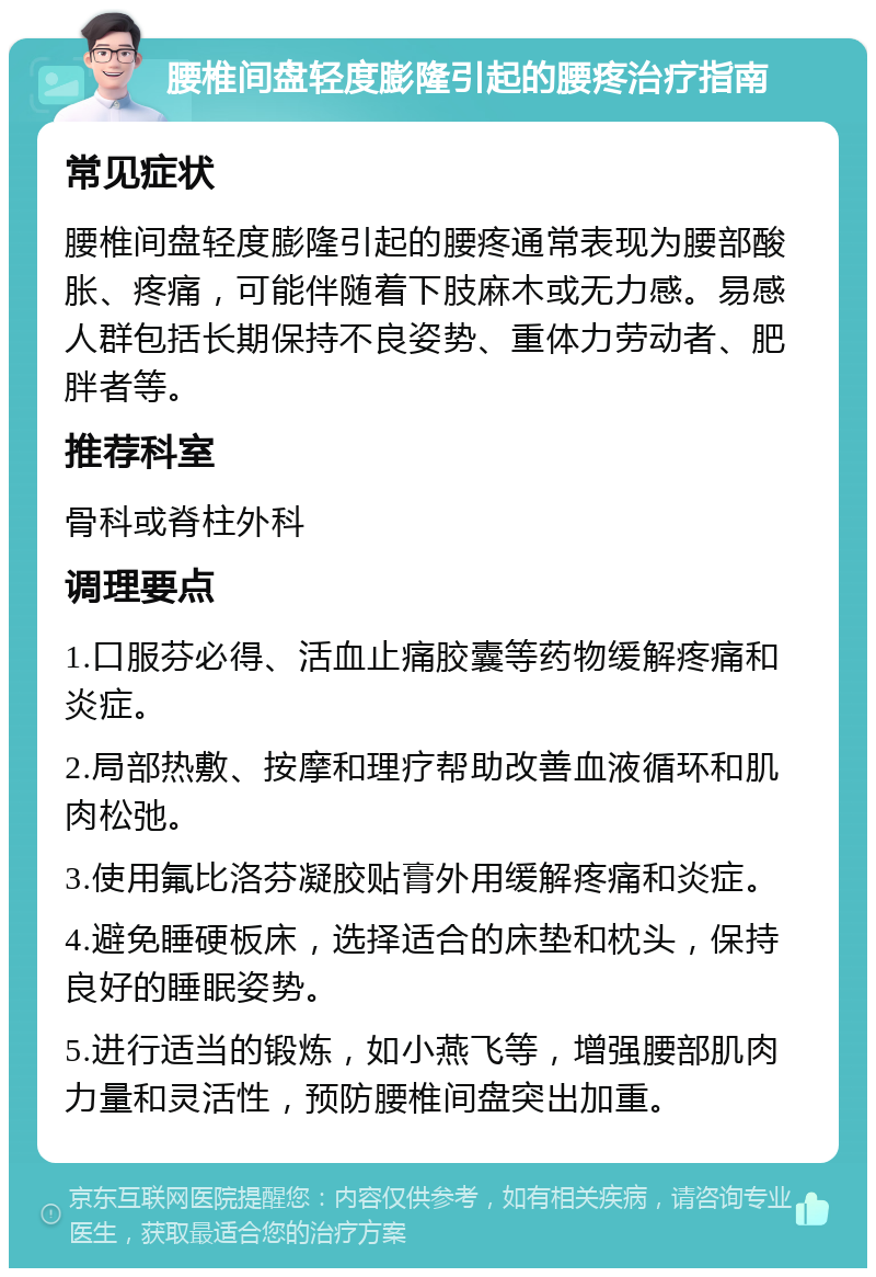 腰椎间盘轻度膨隆引起的腰疼治疗指南 常见症状 腰椎间盘轻度膨隆引起的腰疼通常表现为腰部酸胀、疼痛，可能伴随着下肢麻木或无力感。易感人群包括长期保持不良姿势、重体力劳动者、肥胖者等。 推荐科室 骨科或脊柱外科 调理要点 1.口服芬必得、活血止痛胶囊等药物缓解疼痛和炎症。 2.局部热敷、按摩和理疗帮助改善血液循环和肌肉松弛。 3.使用氟比洛芬凝胶贴膏外用缓解疼痛和炎症。 4.避免睡硬板床，选择适合的床垫和枕头，保持良好的睡眠姿势。 5.进行适当的锻炼，如小燕飞等，增强腰部肌肉力量和灵活性，预防腰椎间盘突出加重。