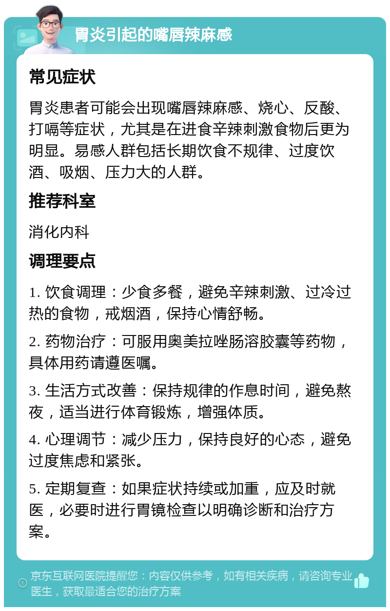 胃炎引起的嘴唇辣麻感 常见症状 胃炎患者可能会出现嘴唇辣麻感、烧心、反酸、打嗝等症状，尤其是在进食辛辣刺激食物后更为明显。易感人群包括长期饮食不规律、过度饮酒、吸烟、压力大的人群。 推荐科室 消化内科 调理要点 1. 饮食调理：少食多餐，避免辛辣刺激、过冷过热的食物，戒烟酒，保持心情舒畅。 2. 药物治疗：可服用奥美拉唑肠溶胶囊等药物，具体用药请遵医嘱。 3. 生活方式改善：保持规律的作息时间，避免熬夜，适当进行体育锻炼，增强体质。 4. 心理调节：减少压力，保持良好的心态，避免过度焦虑和紧张。 5. 定期复查：如果症状持续或加重，应及时就医，必要时进行胃镜检查以明确诊断和治疗方案。