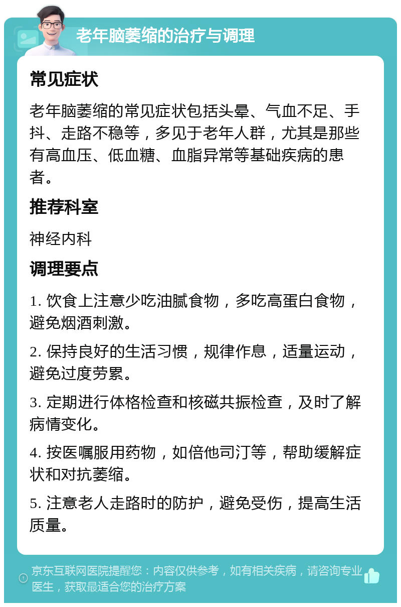 老年脑萎缩的治疗与调理 常见症状 老年脑萎缩的常见症状包括头晕、气血不足、手抖、走路不稳等，多见于老年人群，尤其是那些有高血压、低血糖、血脂异常等基础疾病的患者。 推荐科室 神经内科 调理要点 1. 饮食上注意少吃油腻食物，多吃高蛋白食物，避免烟酒刺激。 2. 保持良好的生活习惯，规律作息，适量运动，避免过度劳累。 3. 定期进行体格检查和核磁共振检查，及时了解病情变化。 4. 按医嘱服用药物，如倍他司汀等，帮助缓解症状和对抗萎缩。 5. 注意老人走路时的防护，避免受伤，提高生活质量。