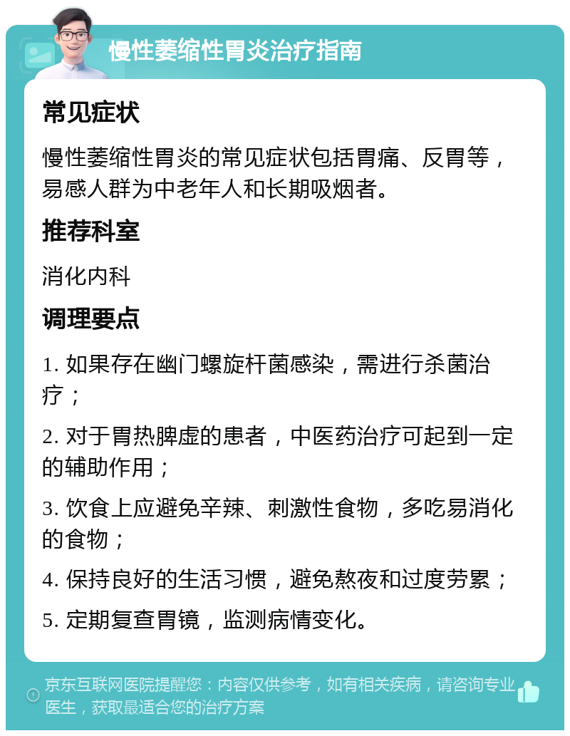 慢性萎缩性胃炎治疗指南 常见症状 慢性萎缩性胃炎的常见症状包括胃痛、反胃等，易感人群为中老年人和长期吸烟者。 推荐科室 消化内科 调理要点 1. 如果存在幽门螺旋杆菌感染，需进行杀菌治疗； 2. 对于胃热脾虚的患者，中医药治疗可起到一定的辅助作用； 3. 饮食上应避免辛辣、刺激性食物，多吃易消化的食物； 4. 保持良好的生活习惯，避免熬夜和过度劳累； 5. 定期复查胃镜，监测病情变化。