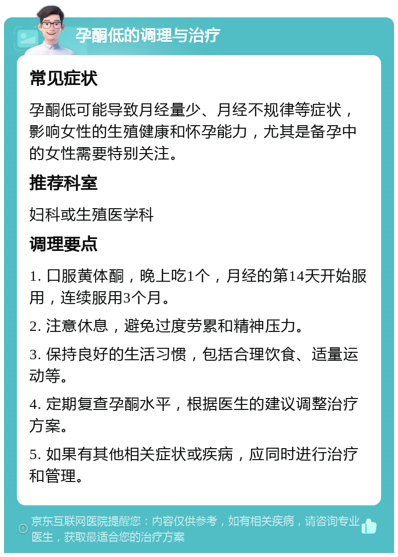 孕酮低的调理与治疗 常见症状 孕酮低可能导致月经量少、月经不规律等症状，影响女性的生殖健康和怀孕能力，尤其是备孕中的女性需要特别关注。 推荐科室 妇科或生殖医学科 调理要点 1. 口服黄体酮，晚上吃1个，月经的第14天开始服用，连续服用3个月。 2. 注意休息，避免过度劳累和精神压力。 3. 保持良好的生活习惯，包括合理饮食、适量运动等。 4. 定期复查孕酮水平，根据医生的建议调整治疗方案。 5. 如果有其他相关症状或疾病，应同时进行治疗和管理。