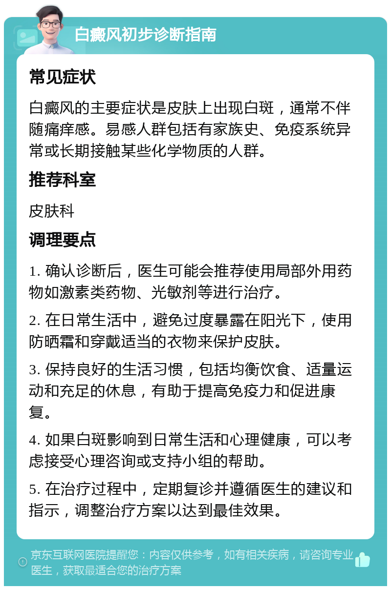 白癜风初步诊断指南 常见症状 白癜风的主要症状是皮肤上出现白斑，通常不伴随痛痒感。易感人群包括有家族史、免疫系统异常或长期接触某些化学物质的人群。 推荐科室 皮肤科 调理要点 1. 确认诊断后，医生可能会推荐使用局部外用药物如激素类药物、光敏剂等进行治疗。 2. 在日常生活中，避免过度暴露在阳光下，使用防晒霜和穿戴适当的衣物来保护皮肤。 3. 保持良好的生活习惯，包括均衡饮食、适量运动和充足的休息，有助于提高免疫力和促进康复。 4. 如果白斑影响到日常生活和心理健康，可以考虑接受心理咨询或支持小组的帮助。 5. 在治疗过程中，定期复诊并遵循医生的建议和指示，调整治疗方案以达到最佳效果。