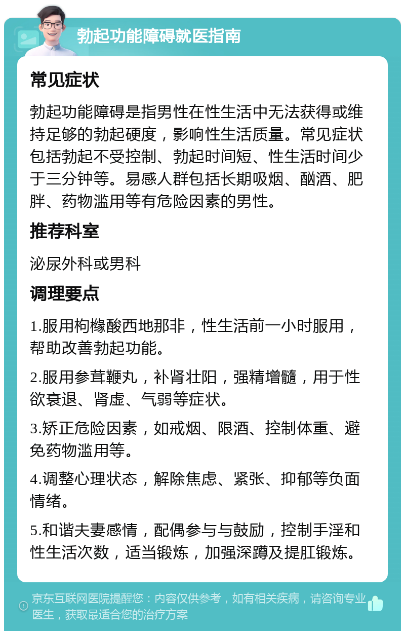 勃起功能障碍就医指南 常见症状 勃起功能障碍是指男性在性生活中无法获得或维持足够的勃起硬度，影响性生活质量。常见症状包括勃起不受控制、勃起时间短、性生活时间少于三分钟等。易感人群包括长期吸烟、酗酒、肥胖、药物滥用等有危险因素的男性。 推荐科室 泌尿外科或男科 调理要点 1.服用枸橼酸西地那非，性生活前一小时服用，帮助改善勃起功能。 2.服用参茸鞭丸，补肾壮阳，强精增髓，用于性欲衰退、肾虚、气弱等症状。 3.矫正危险因素，如戒烟、限酒、控制体重、避免药物滥用等。 4.调整心理状态，解除焦虑、紧张、抑郁等负面情绪。 5.和谐夫妻感情，配偶参与与鼓励，控制手淫和性生活次数，适当锻炼，加强深蹲及提肛锻炼。