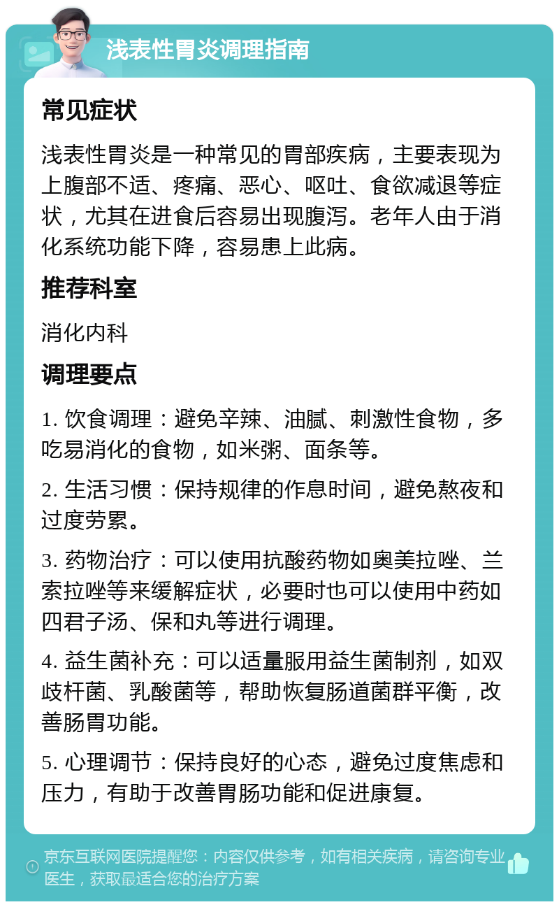 浅表性胃炎调理指南 常见症状 浅表性胃炎是一种常见的胃部疾病，主要表现为上腹部不适、疼痛、恶心、呕吐、食欲减退等症状，尤其在进食后容易出现腹泻。老年人由于消化系统功能下降，容易患上此病。 推荐科室 消化内科 调理要点 1. 饮食调理：避免辛辣、油腻、刺激性食物，多吃易消化的食物，如米粥、面条等。 2. 生活习惯：保持规律的作息时间，避免熬夜和过度劳累。 3. 药物治疗：可以使用抗酸药物如奥美拉唑、兰索拉唑等来缓解症状，必要时也可以使用中药如四君子汤、保和丸等进行调理。 4. 益生菌补充：可以适量服用益生菌制剂，如双歧杆菌、乳酸菌等，帮助恢复肠道菌群平衡，改善肠胃功能。 5. 心理调节：保持良好的心态，避免过度焦虑和压力，有助于改善胃肠功能和促进康复。