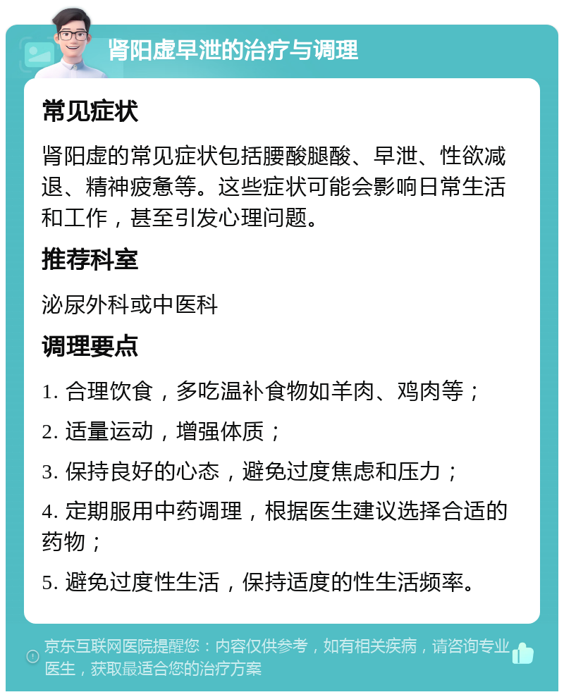 肾阳虚早泄的治疗与调理 常见症状 肾阳虚的常见症状包括腰酸腿酸、早泄、性欲减退、精神疲惫等。这些症状可能会影响日常生活和工作，甚至引发心理问题。 推荐科室 泌尿外科或中医科 调理要点 1. 合理饮食，多吃温补食物如羊肉、鸡肉等； 2. 适量运动，增强体质； 3. 保持良好的心态，避免过度焦虑和压力； 4. 定期服用中药调理，根据医生建议选择合适的药物； 5. 避免过度性生活，保持适度的性生活频率。