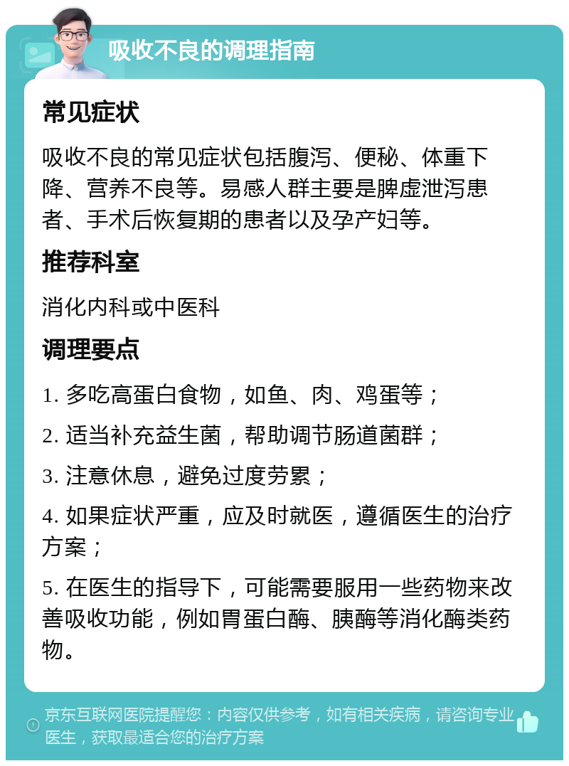 吸收不良的调理指南 常见症状 吸收不良的常见症状包括腹泻、便秘、体重下降、营养不良等。易感人群主要是脾虚泄泻患者、手术后恢复期的患者以及孕产妇等。 推荐科室 消化内科或中医科 调理要点 1. 多吃高蛋白食物，如鱼、肉、鸡蛋等； 2. 适当补充益生菌，帮助调节肠道菌群； 3. 注意休息，避免过度劳累； 4. 如果症状严重，应及时就医，遵循医生的治疗方案； 5. 在医生的指导下，可能需要服用一些药物来改善吸收功能，例如胃蛋白酶、胰酶等消化酶类药物。