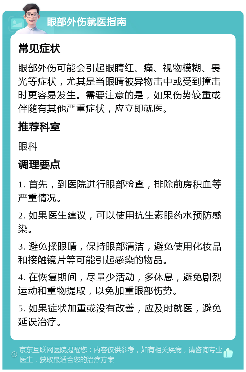 眼部外伤就医指南 常见症状 眼部外伤可能会引起眼睛红、痛、视物模糊、畏光等症状，尤其是当眼睛被异物击中或受到撞击时更容易发生。需要注意的是，如果伤势较重或伴随有其他严重症状，应立即就医。 推荐科室 眼科 调理要点 1. 首先，到医院进行眼部检查，排除前房积血等严重情况。 2. 如果医生建议，可以使用抗生素眼药水预防感染。 3. 避免揉眼睛，保持眼部清洁，避免使用化妆品和接触镜片等可能引起感染的物品。 4. 在恢复期间，尽量少活动，多休息，避免剧烈运动和重物提取，以免加重眼部伤势。 5. 如果症状加重或没有改善，应及时就医，避免延误治疗。