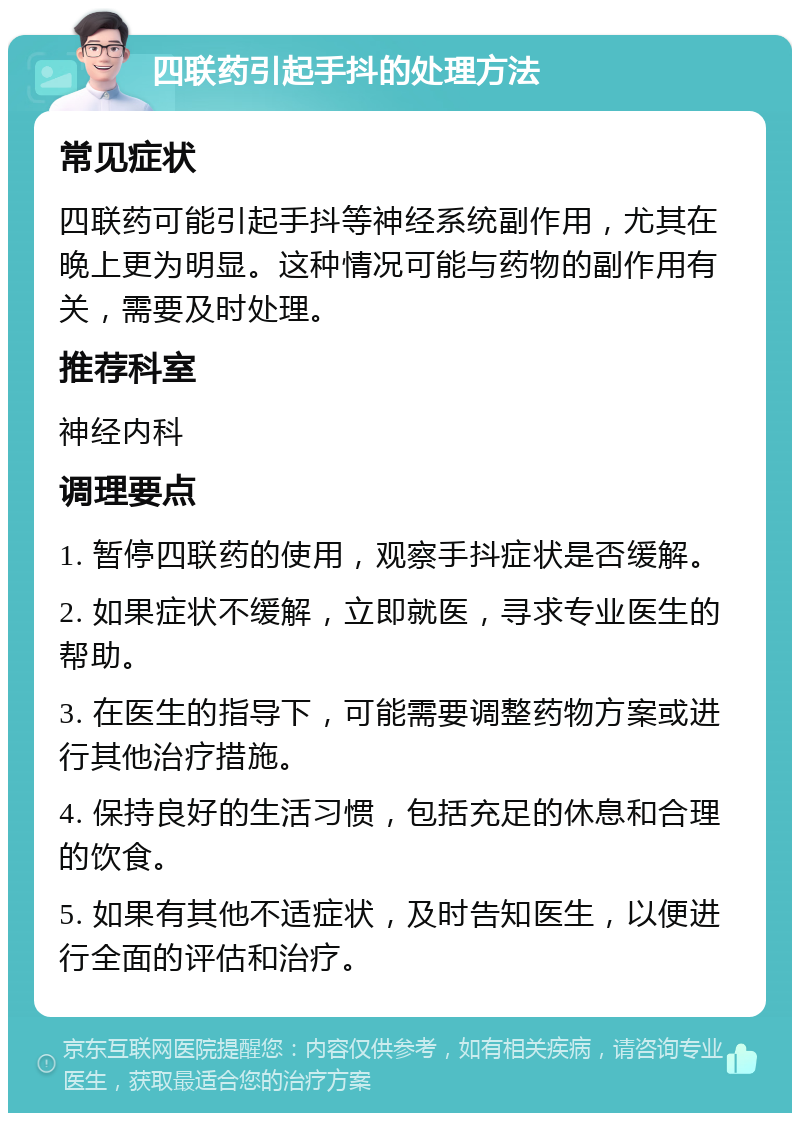 四联药引起手抖的处理方法 常见症状 四联药可能引起手抖等神经系统副作用，尤其在晚上更为明显。这种情况可能与药物的副作用有关，需要及时处理。 推荐科室 神经内科 调理要点 1. 暂停四联药的使用，观察手抖症状是否缓解。 2. 如果症状不缓解，立即就医，寻求专业医生的帮助。 3. 在医生的指导下，可能需要调整药物方案或进行其他治疗措施。 4. 保持良好的生活习惯，包括充足的休息和合理的饮食。 5. 如果有其他不适症状，及时告知医生，以便进行全面的评估和治疗。