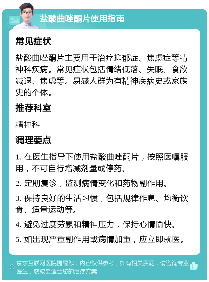 盐酸曲唑酮片使用指南 常见症状 盐酸曲唑酮片主要用于治疗抑郁症、焦虑症等精神科疾病。常见症状包括情绪低落、失眠、食欲减退、焦虑等。易感人群为有精神疾病史或家族史的个体。 推荐科室 精神科 调理要点 1. 在医生指导下使用盐酸曲唑酮片，按照医嘱服用，不可自行增减剂量或停药。 2. 定期复诊，监测病情变化和药物副作用。 3. 保持良好的生活习惯，包括规律作息、均衡饮食、适量运动等。 4. 避免过度劳累和精神压力，保持心情愉快。 5. 如出现严重副作用或病情加重，应立即就医。