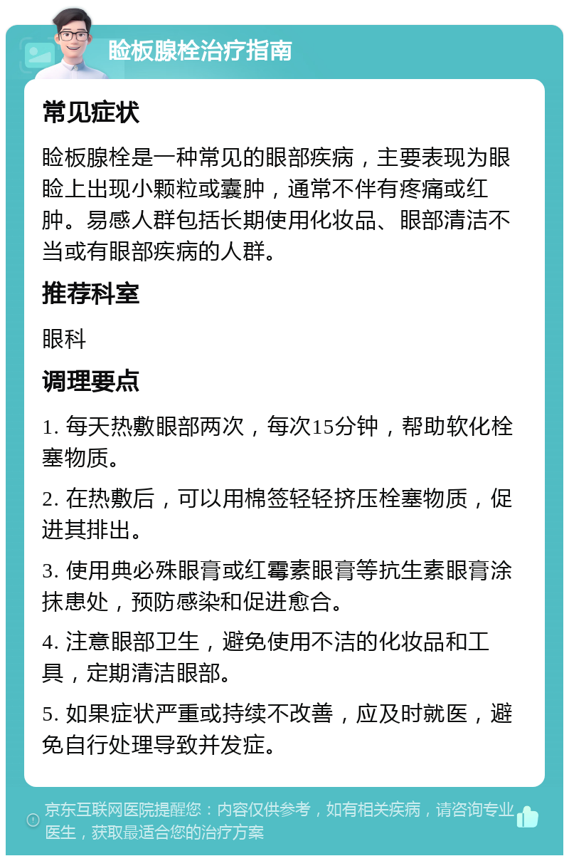 睑板腺栓治疗指南 常见症状 睑板腺栓是一种常见的眼部疾病，主要表现为眼睑上出现小颗粒或囊肿，通常不伴有疼痛或红肿。易感人群包括长期使用化妆品、眼部清洁不当或有眼部疾病的人群。 推荐科室 眼科 调理要点 1. 每天热敷眼部两次，每次15分钟，帮助软化栓塞物质。 2. 在热敷后，可以用棉签轻轻挤压栓塞物质，促进其排出。 3. 使用典必殊眼膏或红霉素眼膏等抗生素眼膏涂抹患处，预防感染和促进愈合。 4. 注意眼部卫生，避免使用不洁的化妆品和工具，定期清洁眼部。 5. 如果症状严重或持续不改善，应及时就医，避免自行处理导致并发症。