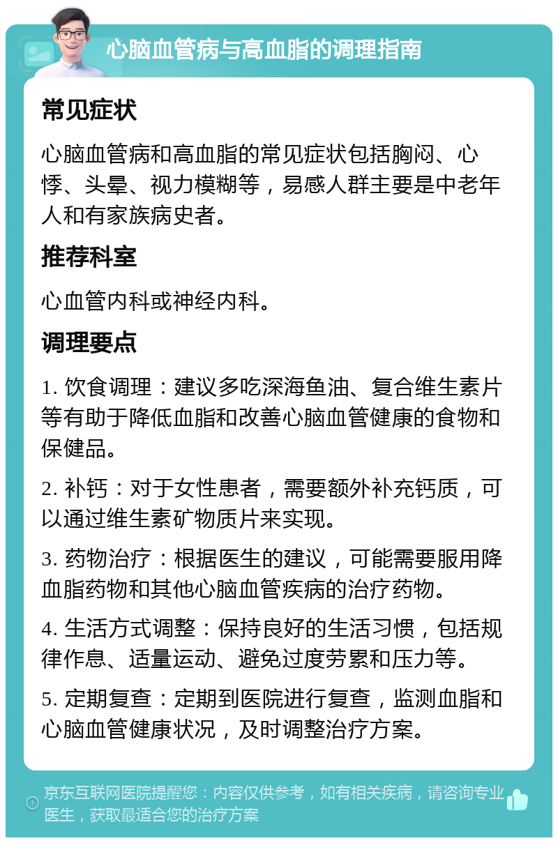 心脑血管病与高血脂的调理指南 常见症状 心脑血管病和高血脂的常见症状包括胸闷、心悸、头晕、视力模糊等，易感人群主要是中老年人和有家族病史者。 推荐科室 心血管内科或神经内科。 调理要点 1. 饮食调理：建议多吃深海鱼油、复合维生素片等有助于降低血脂和改善心脑血管健康的食物和保健品。 2. 补钙：对于女性患者，需要额外补充钙质，可以通过维生素矿物质片来实现。 3. 药物治疗：根据医生的建议，可能需要服用降血脂药物和其他心脑血管疾病的治疗药物。 4. 生活方式调整：保持良好的生活习惯，包括规律作息、适量运动、避免过度劳累和压力等。 5. 定期复查：定期到医院进行复查，监测血脂和心脑血管健康状况，及时调整治疗方案。