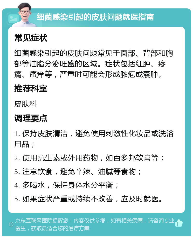 细菌感染引起的皮肤问题就医指南 常见症状 细菌感染引起的皮肤问题常见于面部、背部和胸部等油脂分泌旺盛的区域。症状包括红肿、疼痛、瘙痒等，严重时可能会形成脓疱或囊肿。 推荐科室 皮肤科 调理要点 1. 保持皮肤清洁，避免使用刺激性化妆品或洗浴用品； 2. 使用抗生素或外用药物，如百多邦软膏等； 3. 注意饮食，避免辛辣、油腻等食物； 4. 多喝水，保持身体水分平衡； 5. 如果症状严重或持续不改善，应及时就医。