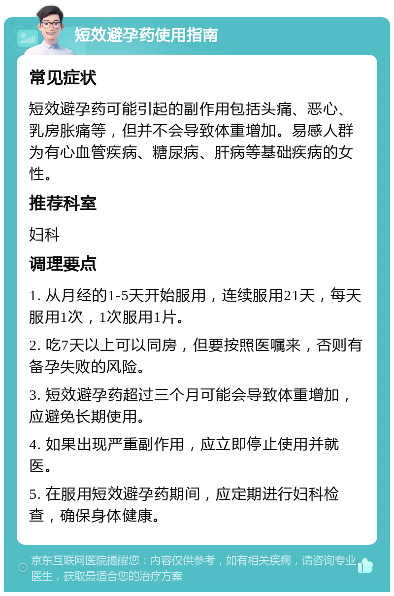 短效避孕药使用指南 常见症状 短效避孕药可能引起的副作用包括头痛、恶心、乳房胀痛等，但并不会导致体重增加。易感人群为有心血管疾病、糖尿病、肝病等基础疾病的女性。 推荐科室 妇科 调理要点 1. 从月经的1-5天开始服用，连续服用21天，每天服用1次，1次服用1片。 2. 吃7天以上可以同房，但要按照医嘱来，否则有备孕失败的风险。 3. 短效避孕药超过三个月可能会导致体重增加，应避免长期使用。 4. 如果出现严重副作用，应立即停止使用并就医。 5. 在服用短效避孕药期间，应定期进行妇科检查，确保身体健康。