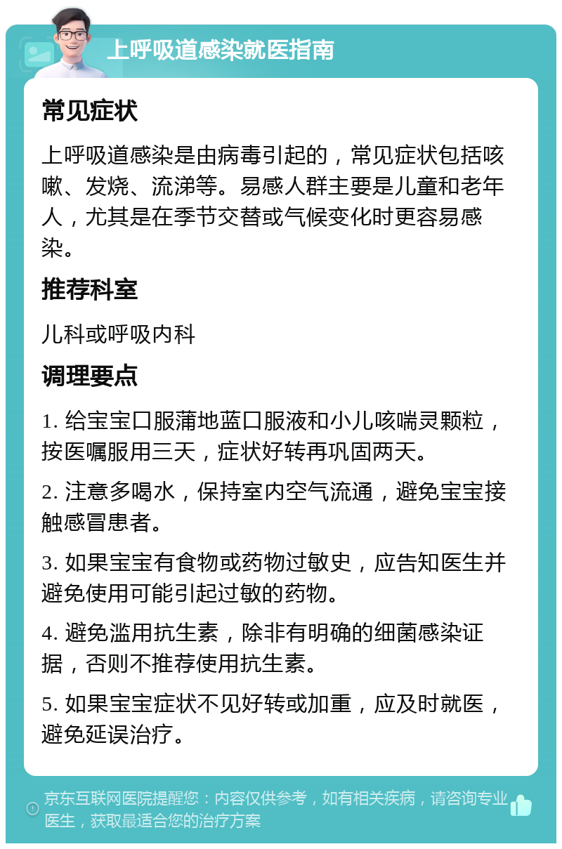 上呼吸道感染就医指南 常见症状 上呼吸道感染是由病毒引起的，常见症状包括咳嗽、发烧、流涕等。易感人群主要是儿童和老年人，尤其是在季节交替或气候变化时更容易感染。 推荐科室 儿科或呼吸内科 调理要点 1. 给宝宝口服蒲地蓝口服液和小儿咳喘灵颗粒，按医嘱服用三天，症状好转再巩固两天。 2. 注意多喝水，保持室内空气流通，避免宝宝接触感冒患者。 3. 如果宝宝有食物或药物过敏史，应告知医生并避免使用可能引起过敏的药物。 4. 避免滥用抗生素，除非有明确的细菌感染证据，否则不推荐使用抗生素。 5. 如果宝宝症状不见好转或加重，应及时就医，避免延误治疗。