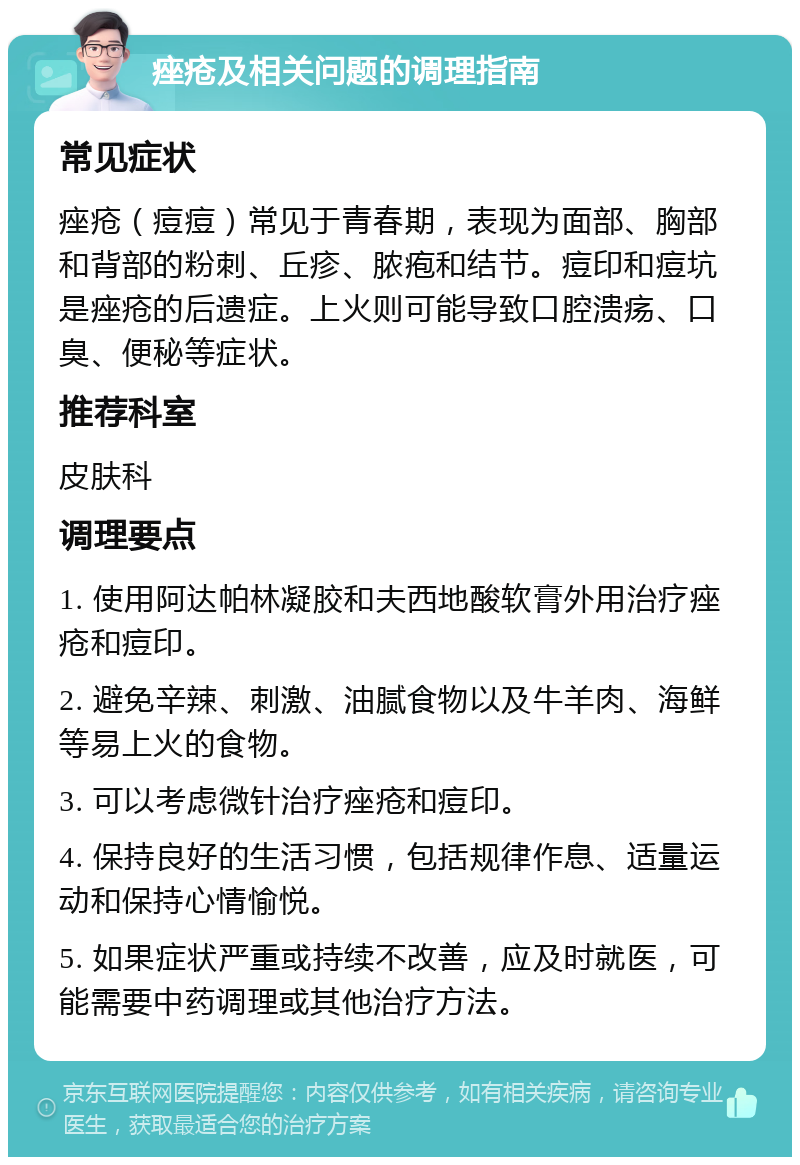 痤疮及相关问题的调理指南 常见症状 痤疮（痘痘）常见于青春期，表现为面部、胸部和背部的粉刺、丘疹、脓疱和结节。痘印和痘坑是痤疮的后遗症。上火则可能导致口腔溃疡、口臭、便秘等症状。 推荐科室 皮肤科 调理要点 1. 使用阿达帕林凝胶和夫西地酸软膏外用治疗痤疮和痘印。 2. 避免辛辣、刺激、油腻食物以及牛羊肉、海鲜等易上火的食物。 3. 可以考虑微针治疗痤疮和痘印。 4. 保持良好的生活习惯，包括规律作息、适量运动和保持心情愉悦。 5. 如果症状严重或持续不改善，应及时就医，可能需要中药调理或其他治疗方法。