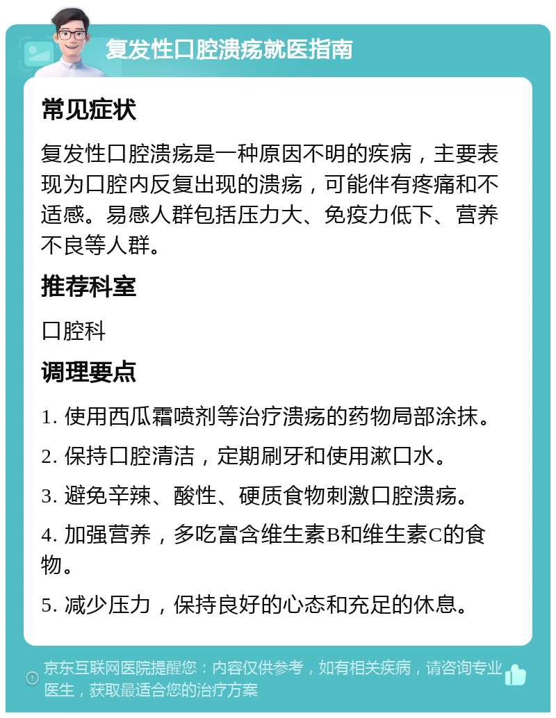 复发性口腔溃疡就医指南 常见症状 复发性口腔溃疡是一种原因不明的疾病，主要表现为口腔内反复出现的溃疡，可能伴有疼痛和不适感。易感人群包括压力大、免疫力低下、营养不良等人群。 推荐科室 口腔科 调理要点 1. 使用西瓜霜喷剂等治疗溃疡的药物局部涂抹。 2. 保持口腔清洁，定期刷牙和使用漱口水。 3. 避免辛辣、酸性、硬质食物刺激口腔溃疡。 4. 加强营养，多吃富含维生素B和维生素C的食物。 5. 减少压力，保持良好的心态和充足的休息。