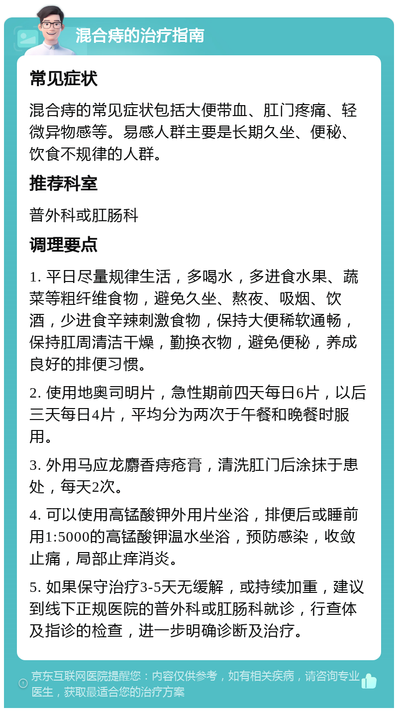 混合痔的治疗指南 常见症状 混合痔的常见症状包括大便带血、肛门疼痛、轻微异物感等。易感人群主要是长期久坐、便秘、饮食不规律的人群。 推荐科室 普外科或肛肠科 调理要点 1. 平日尽量规律生活，多喝水，多进食水果、蔬菜等粗纤维食物，避免久坐、熬夜、吸烟、饮酒，少进食辛辣刺激食物，保持大便稀软通畅，保持肛周清洁干燥，勤换衣物，避免便秘，养成良好的排便习惯。 2. 使用地奥司明片，急性期前四天每日6片，以后三天每日4片，平均分为两次于午餐和晚餐时服用。 3. 外用马应龙麝香痔疮膏，清洗肛门后涂抹于患处，每天2次。 4. 可以使用高锰酸钾外用片坐浴，排便后或睡前用1:5000的高锰酸钾温水坐浴，预防感染，收敛止痛，局部止痒消炎。 5. 如果保守治疗3-5天无缓解，或持续加重，建议到线下正规医院的普外科或肛肠科就诊，行查体及指诊的检查，进一步明确诊断及治疗。