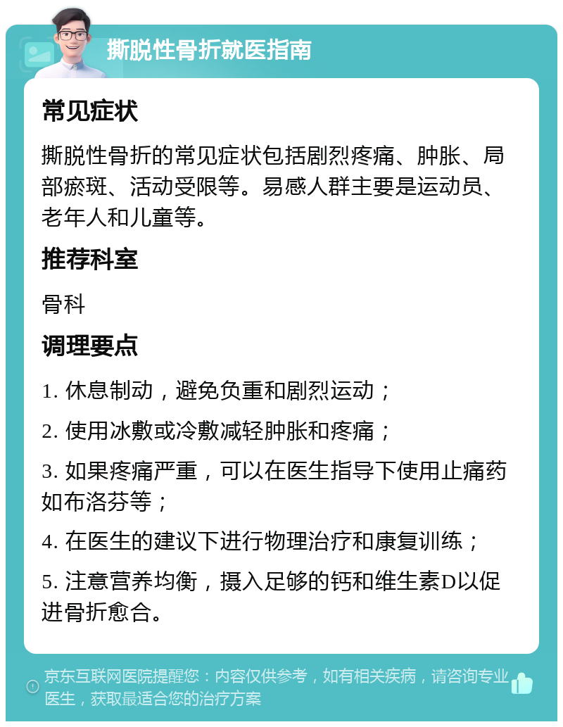 撕脱性骨折就医指南 常见症状 撕脱性骨折的常见症状包括剧烈疼痛、肿胀、局部瘀斑、活动受限等。易感人群主要是运动员、老年人和儿童等。 推荐科室 骨科 调理要点 1. 休息制动，避免负重和剧烈运动； 2. 使用冰敷或冷敷减轻肿胀和疼痛； 3. 如果疼痛严重，可以在医生指导下使用止痛药如布洛芬等； 4. 在医生的建议下进行物理治疗和康复训练； 5. 注意营养均衡，摄入足够的钙和维生素D以促进骨折愈合。