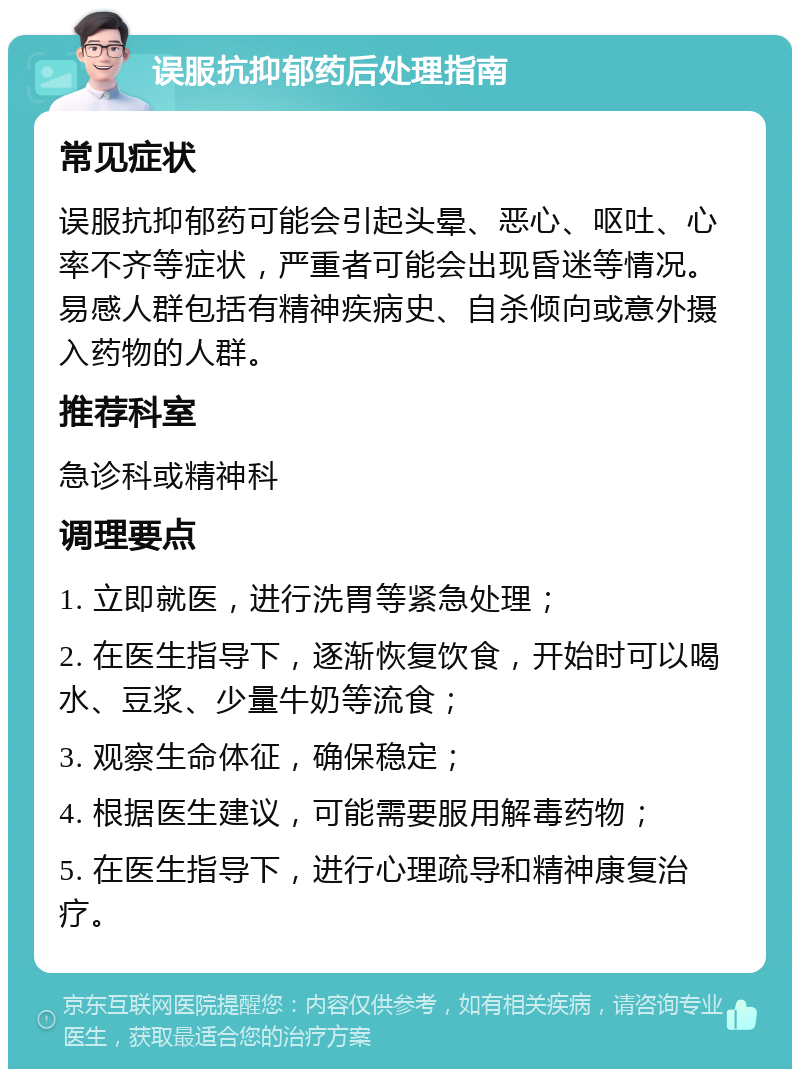 误服抗抑郁药后处理指南 常见症状 误服抗抑郁药可能会引起头晕、恶心、呕吐、心率不齐等症状，严重者可能会出现昏迷等情况。易感人群包括有精神疾病史、自杀倾向或意外摄入药物的人群。 推荐科室 急诊科或精神科 调理要点 1. 立即就医，进行洗胃等紧急处理； 2. 在医生指导下，逐渐恢复饮食，开始时可以喝水、豆浆、少量牛奶等流食； 3. 观察生命体征，确保稳定； 4. 根据医生建议，可能需要服用解毒药物； 5. 在医生指导下，进行心理疏导和精神康复治疗。