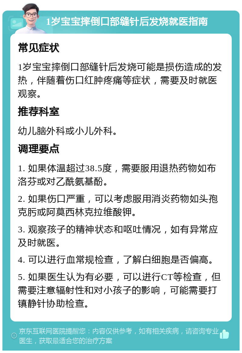 1岁宝宝摔倒口部缝针后发烧就医指南 常见症状 1岁宝宝摔倒口部缝针后发烧可能是损伤造成的发热，伴随着伤口红肿疼痛等症状，需要及时就医观察。 推荐科室 幼儿脑外科或小儿外科。 调理要点 1. 如果体温超过38.5度，需要服用退热药物如布洛芬或对乙酰氨基酚。 2. 如果伤口严重，可以考虑服用消炎药物如头孢克肟或阿莫西林克拉维酸钾。 3. 观察孩子的精神状态和呕吐情况，如有异常应及时就医。 4. 可以进行血常规检查，了解白细胞是否偏高。 5. 如果医生认为有必要，可以进行CT等检查，但需要注意辐射性和对小孩子的影响，可能需要打镇静针协助检查。