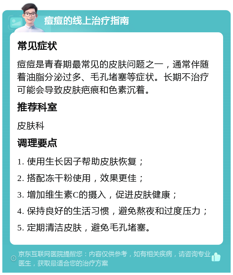 痘痘的线上治疗指南 常见症状 痘痘是青春期最常见的皮肤问题之一，通常伴随着油脂分泌过多、毛孔堵塞等症状。长期不治疗可能会导致皮肤疤痕和色素沉着。 推荐科室 皮肤科 调理要点 1. 使用生长因子帮助皮肤恢复； 2. 搭配冻干粉使用，效果更佳； 3. 增加维生素C的摄入，促进皮肤健康； 4. 保持良好的生活习惯，避免熬夜和过度压力； 5. 定期清洁皮肤，避免毛孔堵塞。