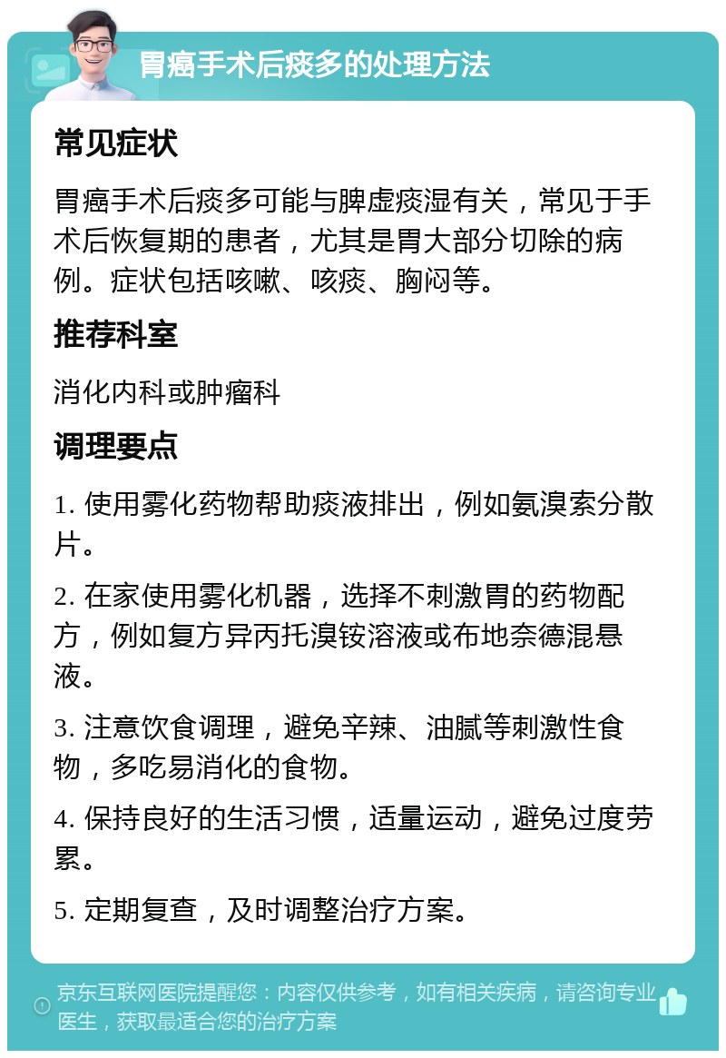 胃癌手术后痰多的处理方法 常见症状 胃癌手术后痰多可能与脾虚痰湿有关，常见于手术后恢复期的患者，尤其是胃大部分切除的病例。症状包括咳嗽、咳痰、胸闷等。 推荐科室 消化内科或肿瘤科 调理要点 1. 使用雾化药物帮助痰液排出，例如氨溴索分散片。 2. 在家使用雾化机器，选择不刺激胃的药物配方，例如复方异丙托溴铵溶液或布地奈德混悬液。 3. 注意饮食调理，避免辛辣、油腻等刺激性食物，多吃易消化的食物。 4. 保持良好的生活习惯，适量运动，避免过度劳累。 5. 定期复查，及时调整治疗方案。