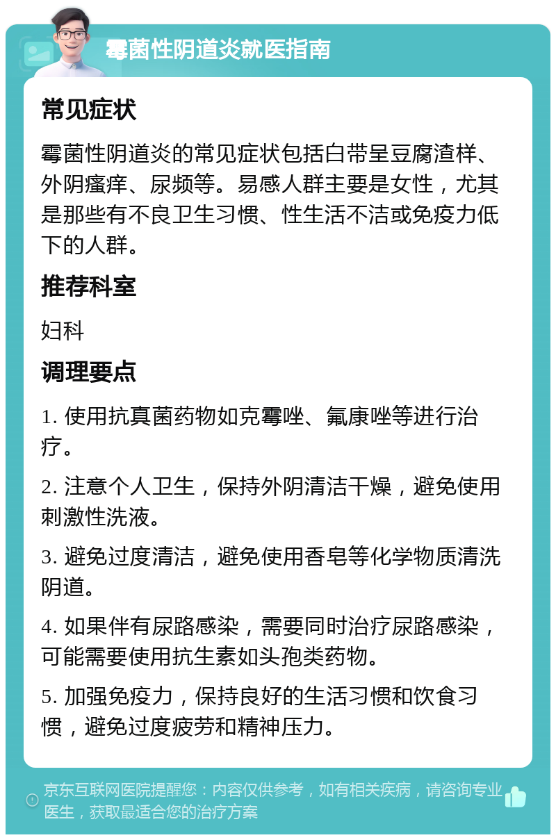 霉菌性阴道炎就医指南 常见症状 霉菌性阴道炎的常见症状包括白带呈豆腐渣样、外阴瘙痒、尿频等。易感人群主要是女性，尤其是那些有不良卫生习惯、性生活不洁或免疫力低下的人群。 推荐科室 妇科 调理要点 1. 使用抗真菌药物如克霉唑、氟康唑等进行治疗。 2. 注意个人卫生，保持外阴清洁干燥，避免使用刺激性洗液。 3. 避免过度清洁，避免使用香皂等化学物质清洗阴道。 4. 如果伴有尿路感染，需要同时治疗尿路感染，可能需要使用抗生素如头孢类药物。 5. 加强免疫力，保持良好的生活习惯和饮食习惯，避免过度疲劳和精神压力。