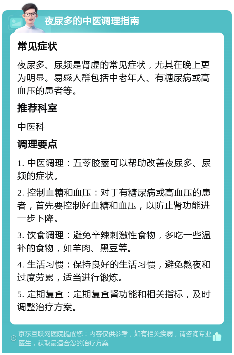 夜尿多的中医调理指南 常见症状 夜尿多、尿频是肾虚的常见症状，尤其在晚上更为明显。易感人群包括中老年人、有糖尿病或高血压的患者等。 推荐科室 中医科 调理要点 1. 中医调理：五苓胶囊可以帮助改善夜尿多、尿频的症状。 2. 控制血糖和血压：对于有糖尿病或高血压的患者，首先要控制好血糖和血压，以防止肾功能进一步下降。 3. 饮食调理：避免辛辣刺激性食物，多吃一些温补的食物，如羊肉、黑豆等。 4. 生活习惯：保持良好的生活习惯，避免熬夜和过度劳累，适当进行锻炼。 5. 定期复查：定期复查肾功能和相关指标，及时调整治疗方案。