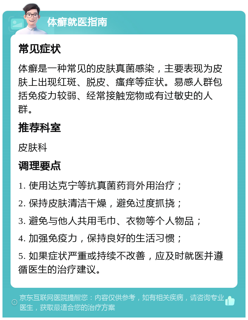 体癣就医指南 常见症状 体癣是一种常见的皮肤真菌感染，主要表现为皮肤上出现红斑、脱皮、瘙痒等症状。易感人群包括免疫力较弱、经常接触宠物或有过敏史的人群。 推荐科室 皮肤科 调理要点 1. 使用达克宁等抗真菌药膏外用治疗； 2. 保持皮肤清洁干燥，避免过度抓挠； 3. 避免与他人共用毛巾、衣物等个人物品； 4. 加强免疫力，保持良好的生活习惯； 5. 如果症状严重或持续不改善，应及时就医并遵循医生的治疗建议。