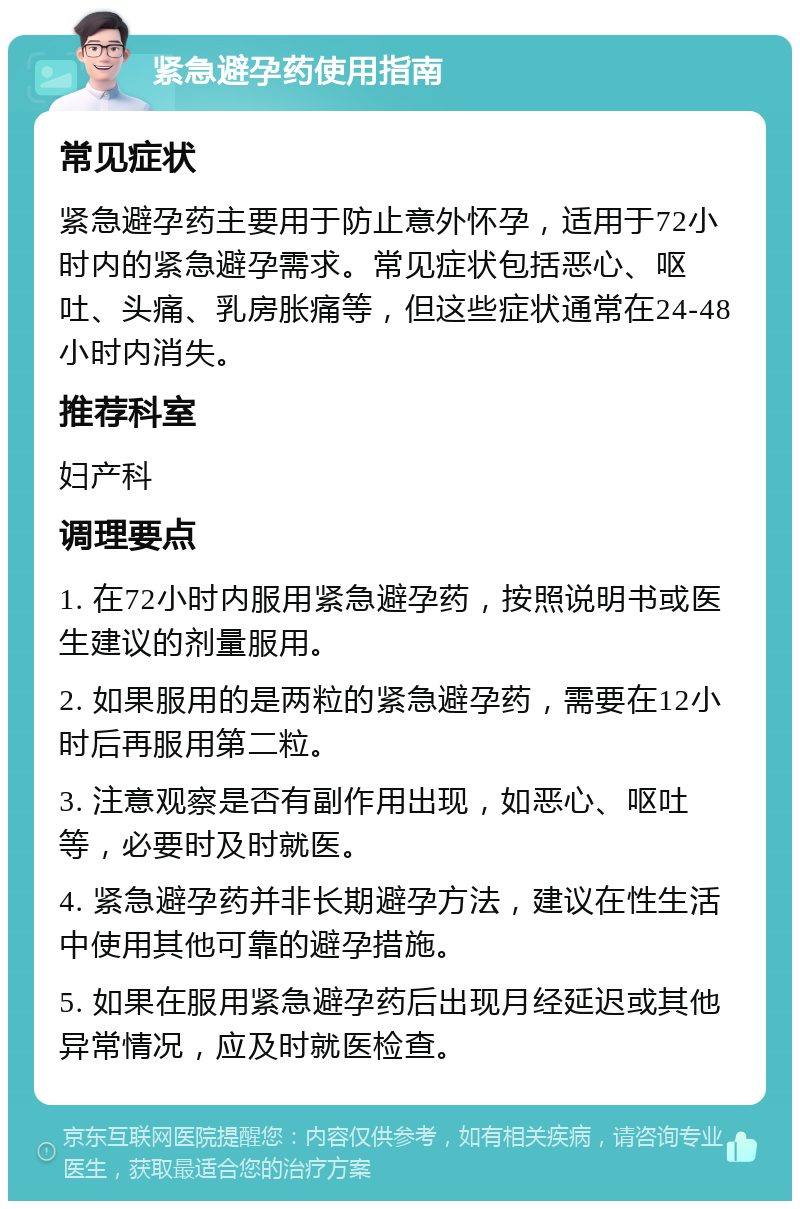 紧急避孕药使用指南 常见症状 紧急避孕药主要用于防止意外怀孕，适用于72小时内的紧急避孕需求。常见症状包括恶心、呕吐、头痛、乳房胀痛等，但这些症状通常在24-48小时内消失。 推荐科室 妇产科 调理要点 1. 在72小时内服用紧急避孕药，按照说明书或医生建议的剂量服用。 2. 如果服用的是两粒的紧急避孕药，需要在12小时后再服用第二粒。 3. 注意观察是否有副作用出现，如恶心、呕吐等，必要时及时就医。 4. 紧急避孕药并非长期避孕方法，建议在性生活中使用其他可靠的避孕措施。 5. 如果在服用紧急避孕药后出现月经延迟或其他异常情况，应及时就医检查。