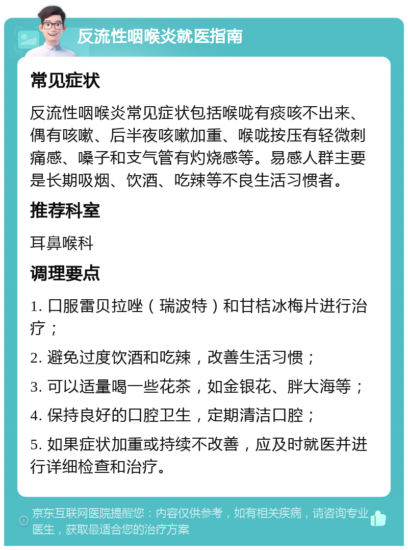 反流性咽喉炎就医指南 常见症状 反流性咽喉炎常见症状包括喉咙有痰咳不出来、偶有咳嗽、后半夜咳嗽加重、喉咙按压有轻微刺痛感、嗓子和支气管有灼烧感等。易感人群主要是长期吸烟、饮酒、吃辣等不良生活习惯者。 推荐科室 耳鼻喉科 调理要点 1. 口服雷贝拉唑（瑞波特）和甘桔冰梅片进行治疗； 2. 避免过度饮酒和吃辣，改善生活习惯； 3. 可以适量喝一些花茶，如金银花、胖大海等； 4. 保持良好的口腔卫生，定期清洁口腔； 5. 如果症状加重或持续不改善，应及时就医并进行详细检查和治疗。