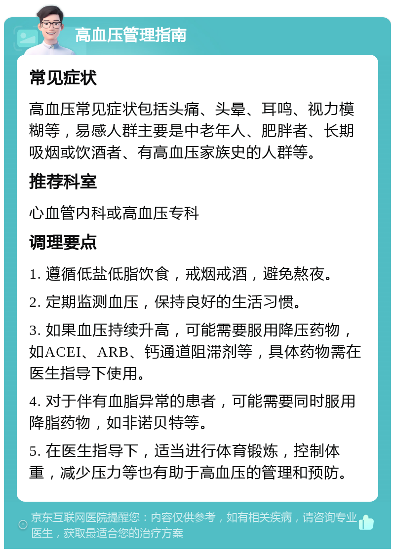 高血压管理指南 常见症状 高血压常见症状包括头痛、头晕、耳鸣、视力模糊等，易感人群主要是中老年人、肥胖者、长期吸烟或饮酒者、有高血压家族史的人群等。 推荐科室 心血管内科或高血压专科 调理要点 1. 遵循低盐低脂饮食，戒烟戒酒，避免熬夜。 2. 定期监测血压，保持良好的生活习惯。 3. 如果血压持续升高，可能需要服用降压药物，如ACEI、ARB、钙通道阻滞剂等，具体药物需在医生指导下使用。 4. 对于伴有血脂异常的患者，可能需要同时服用降脂药物，如非诺贝特等。 5. 在医生指导下，适当进行体育锻炼，控制体重，减少压力等也有助于高血压的管理和预防。