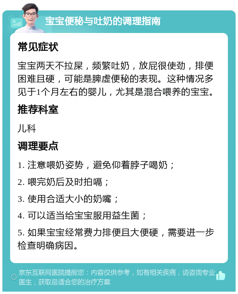 宝宝便秘与吐奶的调理指南 常见症状 宝宝两天不拉屎，频繁吐奶，放屁很使劲，排便困难且硬，可能是脾虚便秘的表现。这种情况多见于1个月左右的婴儿，尤其是混合喂养的宝宝。 推荐科室 儿科 调理要点 1. 注意喂奶姿势，避免仰着脖子喝奶； 2. 喂完奶后及时拍嗝； 3. 使用合适大小的奶嘴； 4. 可以适当给宝宝服用益生菌； 5. 如果宝宝经常费力排便且大便硬，需要进一步检查明确病因。