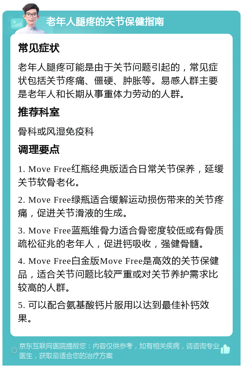 老年人腿疼的关节保健指南 常见症状 老年人腿疼可能是由于关节问题引起的，常见症状包括关节疼痛、僵硬、肿胀等。易感人群主要是老年人和长期从事重体力劳动的人群。 推荐科室 骨科或风湿免疫科 调理要点 1. Move Free红瓶经典版适合日常关节保养，延缓关节软骨老化。 2. Move Free绿瓶适合缓解运动损伤带来的关节疼痛，促进关节滑液的生成。 3. Move Free蓝瓶维骨力适合骨密度较低或有骨质疏松征兆的老年人，促进钙吸收，强健骨髓。 4. Move Free白金版Move Free是高效的关节保健品，适合关节问题比较严重或对关节养护需求比较高的人群。 5. 可以配合氨基酸钙片服用以达到最佳补钙效果。