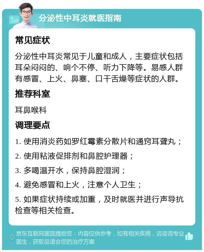 分泌性中耳炎就医指南 常见症状 分泌性中耳炎常见于儿童和成人，主要症状包括耳朵闷闷的、响个不停、听力下降等。易感人群有感冒、上火、鼻塞、口干舌燥等症状的人群。 推荐科室 耳鼻喉科 调理要点 1. 使用消炎药如罗红霉素分散片和通窍耳聋丸； 2. 使用粘液促排剂和鼻腔护理器； 3. 多喝温开水，保持鼻腔湿润； 4. 避免感冒和上火，注意个人卫生； 5. 如果症状持续或加重，及时就医并进行声导抗检查等相关检查。