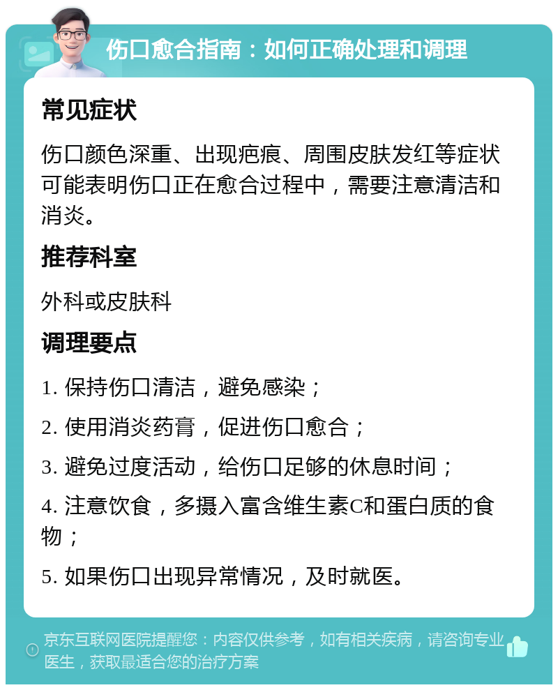 伤口愈合指南：如何正确处理和调理 常见症状 伤口颜色深重、出现疤痕、周围皮肤发红等症状可能表明伤口正在愈合过程中，需要注意清洁和消炎。 推荐科室 外科或皮肤科 调理要点 1. 保持伤口清洁，避免感染； 2. 使用消炎药膏，促进伤口愈合； 3. 避免过度活动，给伤口足够的休息时间； 4. 注意饮食，多摄入富含维生素C和蛋白质的食物； 5. 如果伤口出现异常情况，及时就医。