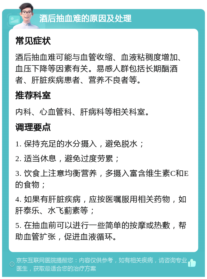 酒后抽血难的原因及处理 常见症状 酒后抽血难可能与血管收缩、血液粘稠度增加、血压下降等因素有关。易感人群包括长期酗酒者、肝脏疾病患者、营养不良者等。 推荐科室 内科、心血管科、肝病科等相关科室。 调理要点 1. 保持充足的水分摄入，避免脱水； 2. 适当休息，避免过度劳累； 3. 饮食上注意均衡营养，多摄入富含维生素C和E的食物； 4. 如果有肝脏疾病，应按医嘱服用相关药物，如肝泰乐、水飞蓟素等； 5. 在抽血前可以进行一些简单的按摩或热敷，帮助血管扩张，促进血液循环。