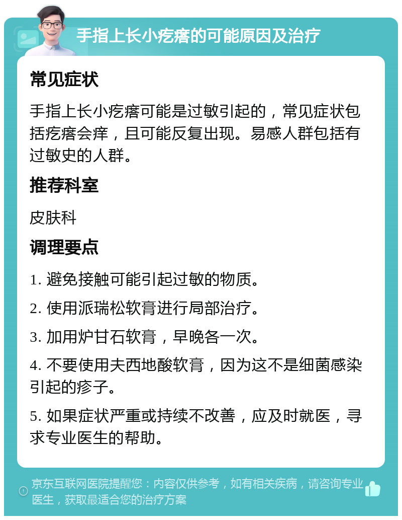 手指上长小疙瘩的可能原因及治疗 常见症状 手指上长小疙瘩可能是过敏引起的，常见症状包括疙瘩会痒，且可能反复出现。易感人群包括有过敏史的人群。 推荐科室 皮肤科 调理要点 1. 避免接触可能引起过敏的物质。 2. 使用派瑞松软膏进行局部治疗。 3. 加用炉甘石软膏，早晚各一次。 4. 不要使用夫西地酸软膏，因为这不是细菌感染引起的疹子。 5. 如果症状严重或持续不改善，应及时就医，寻求专业医生的帮助。