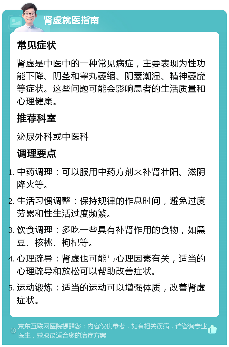 肾虚就医指南 常见症状 肾虚是中医中的一种常见病症，主要表现为性功能下降、阴茎和睾丸萎缩、阴囊潮湿、精神萎靡等症状。这些问题可能会影响患者的生活质量和心理健康。 推荐科室 泌尿外科或中医科 调理要点 中药调理：可以服用中药方剂来补肾壮阳、滋阴降火等。 生活习惯调整：保持规律的作息时间，避免过度劳累和性生活过度频繁。 饮食调理：多吃一些具有补肾作用的食物，如黑豆、核桃、枸杞等。 心理疏导：肾虚也可能与心理因素有关，适当的心理疏导和放松可以帮助改善症状。 运动锻炼：适当的运动可以增强体质，改善肾虚症状。