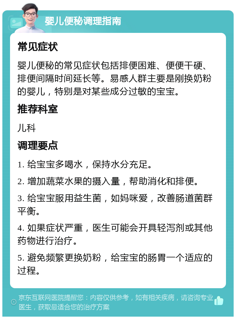 婴儿便秘调理指南 常见症状 婴儿便秘的常见症状包括排便困难、便便干硬、排便间隔时间延长等。易感人群主要是刚换奶粉的婴儿，特别是对某些成分过敏的宝宝。 推荐科室 儿科 调理要点 1. 给宝宝多喝水，保持水分充足。 2. 增加蔬菜水果的摄入量，帮助消化和排便。 3. 给宝宝服用益生菌，如妈咪爱，改善肠道菌群平衡。 4. 如果症状严重，医生可能会开具轻泻剂或其他药物进行治疗。 5. 避免频繁更换奶粉，给宝宝的肠胃一个适应的过程。